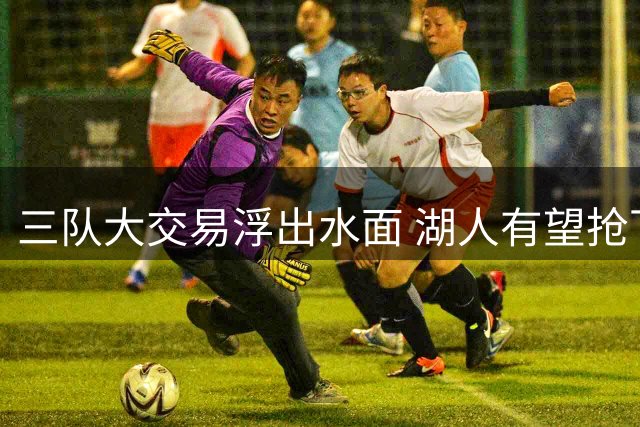 三队大交易浮出水面 湖人有望抢下库明加组争冠拼图