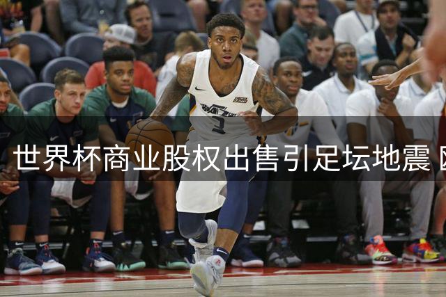 世界杯商业股权出售引足坛地震 欧足联率多洲足联集体"逼宫"国际足联