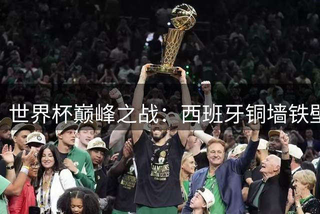 世界杯巅峰之战：西班牙铜墙铁壁对决阿根廷锋线利刃