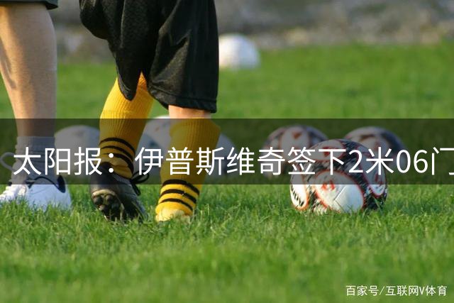 太阳报：伊普斯维奇签下2米06门将，舍尔彭成英超历史最高球员
