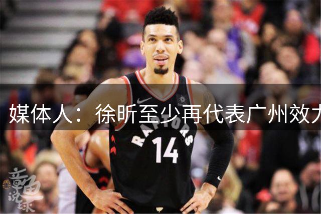 媒体人：徐昕至少再代表广州效力一个赛季才能被广东男篮回购