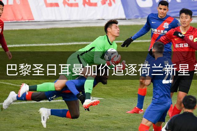 巴黎圣日耳曼加价追逐荷兰新星 转会谈判拉锯战持续升温