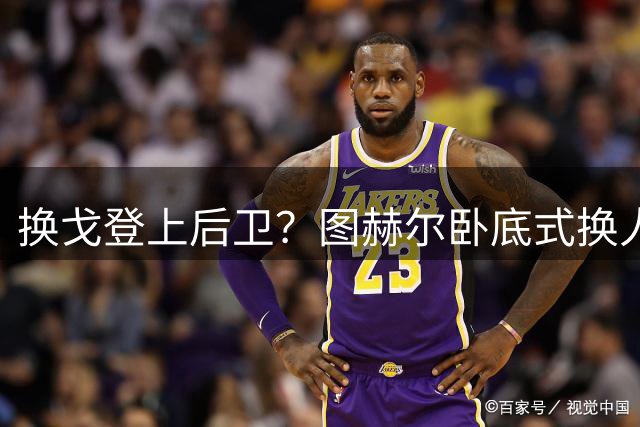 换戈登上后卫？图赫尔卧底式换人作茧自缚 5后卫遭打脸