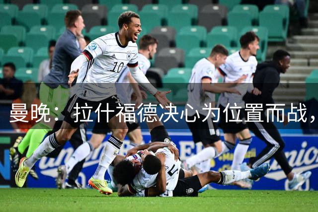 曼晚：拉什福德决心为位置而战，预计将与库尼亚竞争左边锋位置