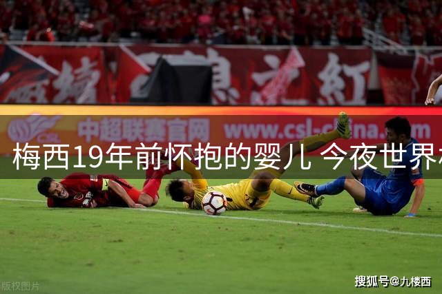 梅西19年前怀抱的婴儿 今夜世界杯决赛成最强对手