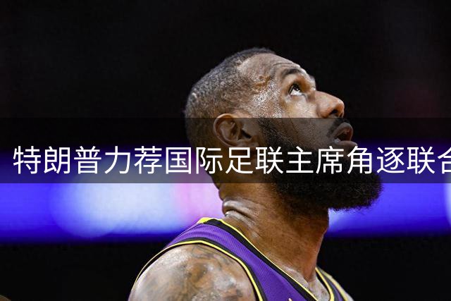 特朗普力荐国际足联主席角逐联合国秘书长 五大常任理事国态度成关键