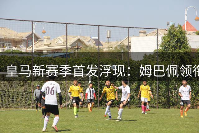 皇马新赛季首发浮现：姆巴佩领衔三叉戟 两大新援恐坐板凳