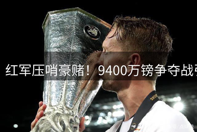 红军压哨豪赌！9400万镑争夺战引爆欧洲足坛转会市场