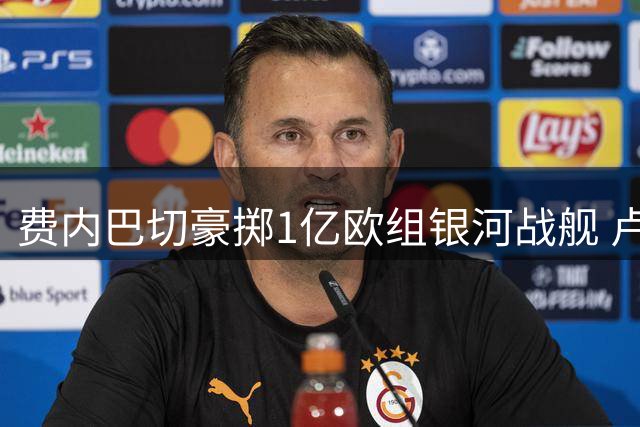费内巴切豪掷1亿欧组银河战舰 卢卡库压哨加盟剑指欧冠