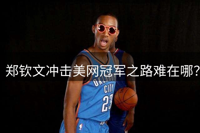 郑钦文冲击美网冠军之路难在哪？三大劲敌待破