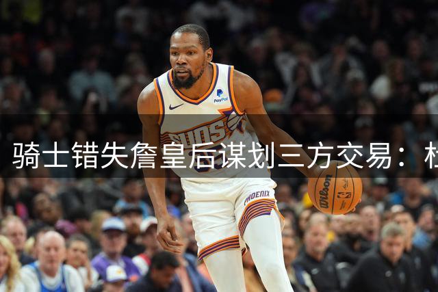 骑士错失詹皇后谋划三方交易：杜兰特联手东部新贵