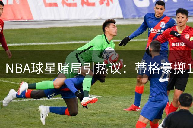 NBA球星赌局引热议：蒂格豪掷10万美金质疑浓眉全勤宣言